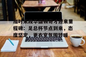 网页版登录入口关于加时末段华盛顿奇才迎来里程碑:足总杯节点到来,态度坚定,更衣室氛围转暖的信息